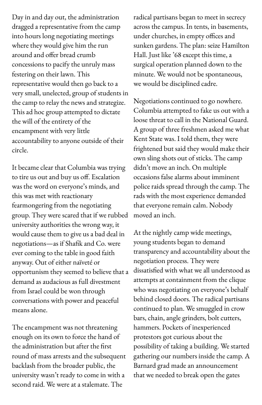 Day n and day out, the administration dragged a representative from the camp into hours long negotiating meetings ‘where they would give him the run around and offer bread crumb concessions to pacify the unruly mass festering on their lawn. This representative would then go back to a very small, unclected, group of students in the camp to relay the news and strategize. This ad ho group attempred to dictate the will of the entirety of the encampment with very little accountability to anyone outside of their circle  Tt became clear that Columbia was trying to tire us out and buy us off. Escalation was the word on everyone’s minds, and this was met with reactionary fearmongering from the negotiating group. They were scared that if we rubbed. university authorities the wrong way, it ‘would cause them to give us a bad deal in negoriations—as if Shafik and Co. were ever coming to the table in good faith anyway. Out of cither naiveté or ‘opportunism they secmed to believe that 2 demand as audacious as full divestment from Isracl could be won through conversations with power and peaceful means alone.  The encampment was not threatening enough on its own to force the hand of the administration but after the first round of mass arrests and the subsequent backlash from the broader public, the university wasn’t ready to come in with a second raid. We were ata stalemate. The  radical partisans began to meetin secrecy across the campus. In tents,in basements, under churches, in empry offices and sunken gardens. The plan: seize Hamilton Hall. Just like 68 except this time, a surgical operation planned down to the minute. We would not be spontancous, we would be disciplined cadre,  Negotiations continued to go nowhere. Columbia attempted to fake us out witha loose threat to callin the National Guard. A group of three freshmen asked me what Kent State was. I told them, they were frightened but said they would make their ‘own sling shots out of sticks. The camp didn’t move an inch. On multiple occasions false alarms about imminent police raids spread through the camp. The rads with the most experience demanded that everyone remain calm. Nobody moved an inch.  Atthe nightly camp wide meetings, young students began to demand transparency and accountability about the negotiation process. They were dissatisfied with what we all understood as attempts at containment from the clique ‘who was negotiating on everyone’s behalf behind closed doors. The radical partisans continued to plan. We smuggled in crow bars, chain, angle grinders, bolt cutters, hammers. Pockets of inexperienced protestors got curious about the possibility of taking 2 building. We started gathering our numbersinside the camp. A Barnard grad made an announcement that we needed to break open the gates 